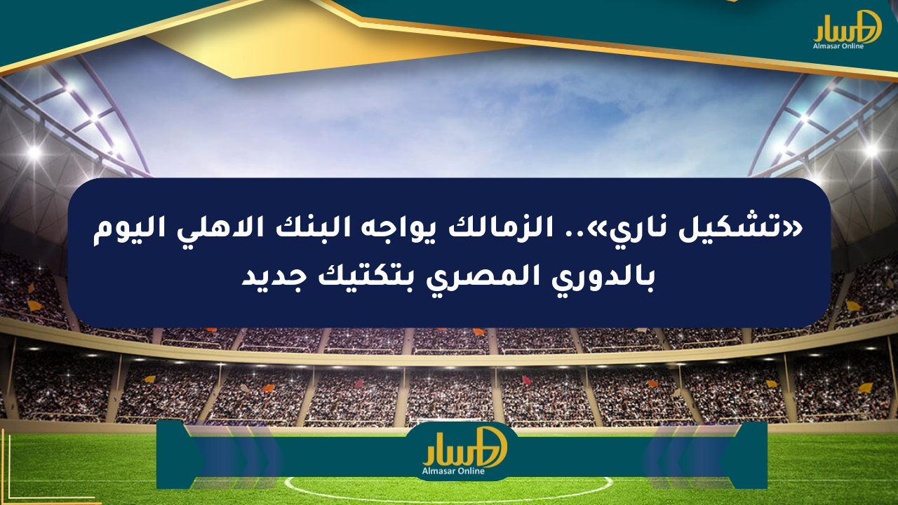 «تشكيل ناري».. الزمالك يواجه البنك الأهلي اليوم بالدوري المصري بتكتيك جديد